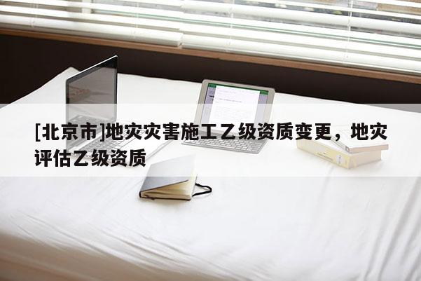 [北京市]地災(zāi)災(zāi)害施工乙級資質(zhì)變更，地災(zāi)評估乙級資質(zhì)