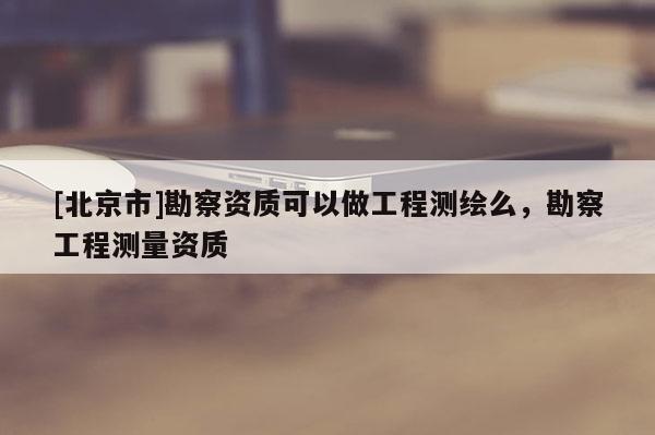 [北京市]勘察資質(zhì)可以做工程測(cè)繪么，勘察工程測(cè)量資質(zhì)
