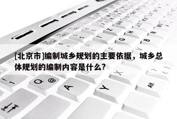 [北京市]編制城鄉規劃的主要依據，城鄉總體規劃的編制內容是什么?