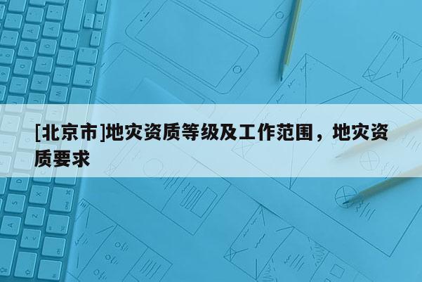 [北京市]地災(zāi)資質(zhì)等級及工作范圍，地災(zāi)資質(zhì)要求