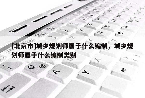 [北京市]城鄉規劃師屬于什么編制，城鄉規劃師屬于什么編制類別