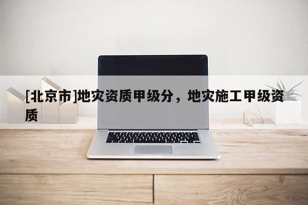 [北京市]地災(zāi)資質(zhì)甲級(jí)分，地災(zāi)施工甲級(jí)資質(zhì)