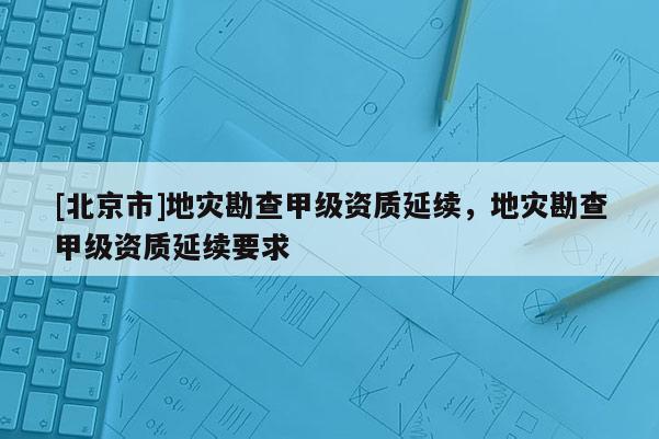[北京市]地災(zāi)勘查甲級(jí)資質(zhì)延續(xù)，地災(zāi)勘查甲級(jí)資質(zhì)延續(xù)要求