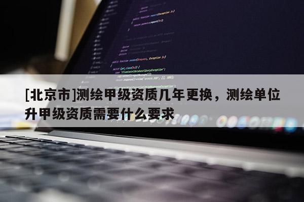 [北京市]測繪甲級資質幾年更換，測繪單位升甲級資質需要什么要求