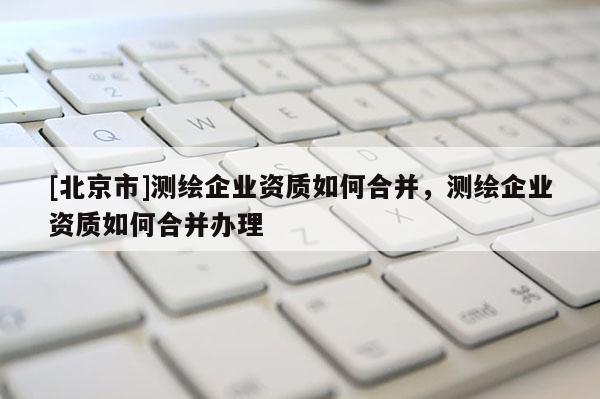 [北京市]測繪企業資質如何合并，測繪企業資質如何合并辦理