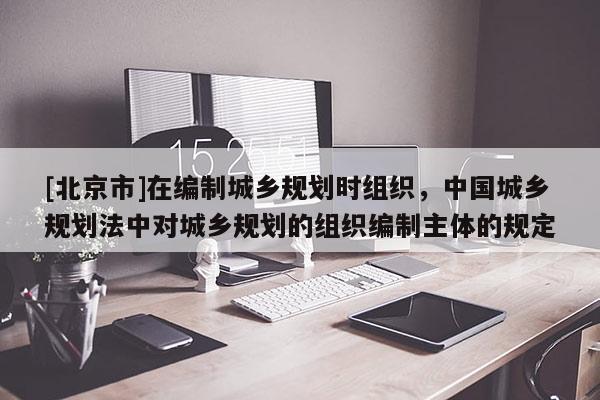 [北京市]在編制城鄉規劃時組織，中國城鄉規劃法中對城鄉規劃的組織編制主體的規定