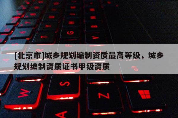 [北京市]城鄉規劃編制資質最高等級，城鄉規劃編制資質證書甲級資質
