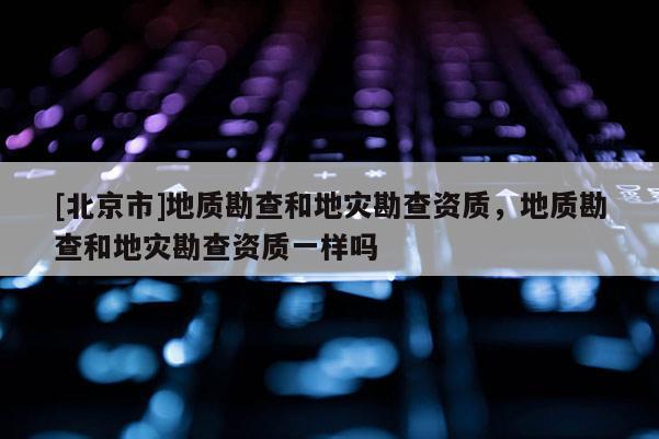 [北京市]地質勘查和地災勘查資質，地質勘查和地災勘查資質一樣嗎