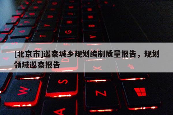 [北京市]巡察城鄉規劃編制質量報告，規劃領域巡察報告