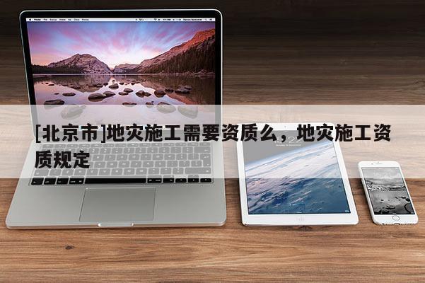 [北京市]地災(zāi)施工需要資質(zhì)么，地災(zāi)施工資質(zhì)規(guī)定