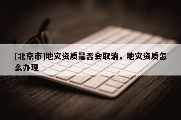 [北京市]地災(zāi)資質(zhì)是否會取消，地災(zāi)資質(zhì)怎么辦理