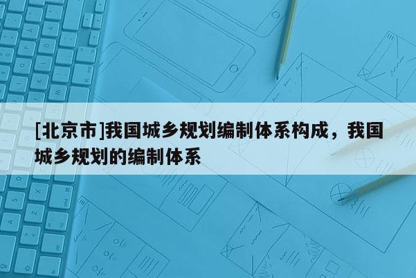[北京市]我國城鄉規劃編制體系構成，我國城鄉規劃的編制體系