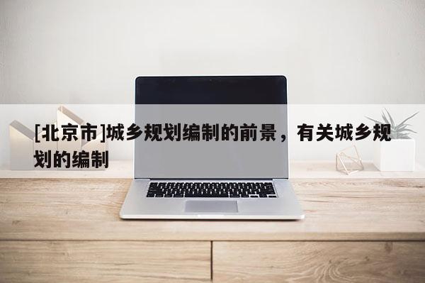 [北京市]城鄉規劃編制的前景，有關城鄉規劃的編制