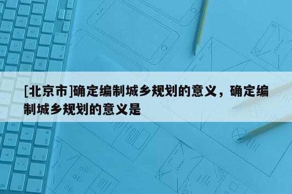 [北京市]確定編制城鄉(xiāng)規(guī)劃的意義，確定編制城鄉(xiāng)規(guī)劃的意義是