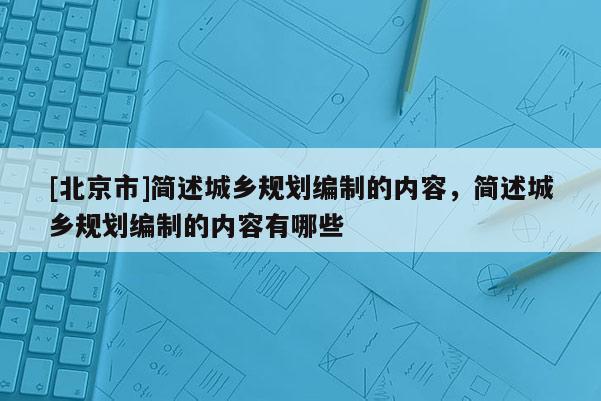 [北京市]簡述城鄉(xiāng)規(guī)劃編制的內(nèi)容，簡述城鄉(xiāng)規(guī)劃編制的內(nèi)容有哪些
