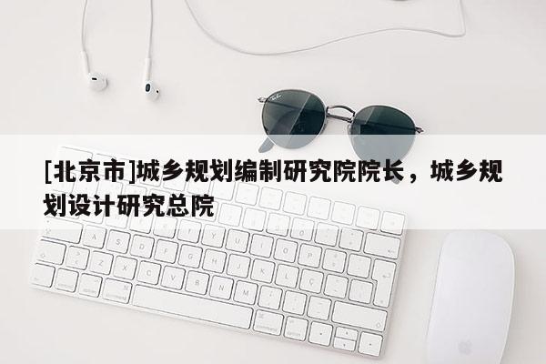 [北京市]城鄉規劃編制研究院院長，城鄉規劃設計研究總院
