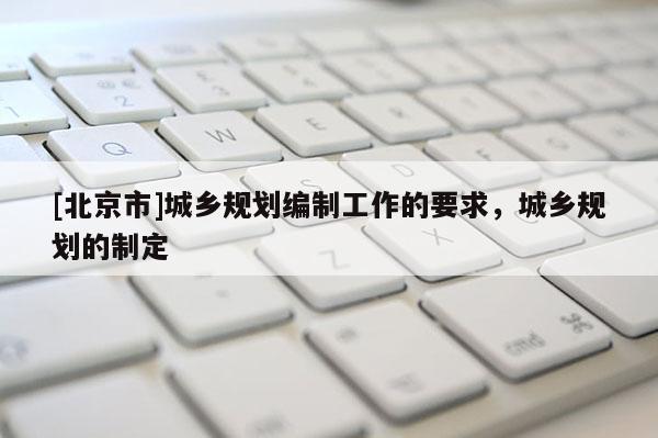 [北京市]城鄉(xiāng)規(guī)劃編制工作的要求，城鄉(xiāng)規(guī)劃的制定
