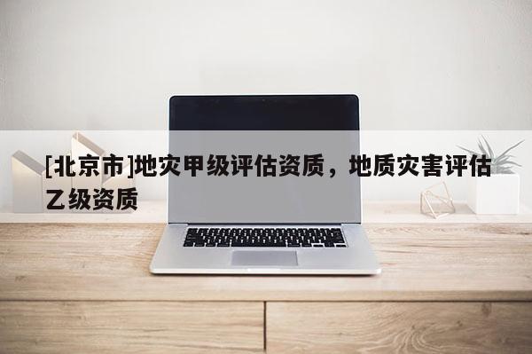 [北京市]地災(zāi)甲級評估資質(zhì)，地質(zhì)災(zāi)害評估乙級資質(zhì)