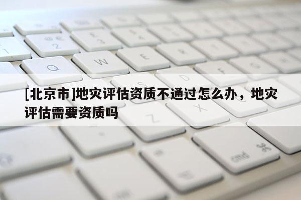 [北京市]地災(zāi)評估資質(zhì)不通過怎么辦，地災(zāi)評估需要資質(zhì)嗎