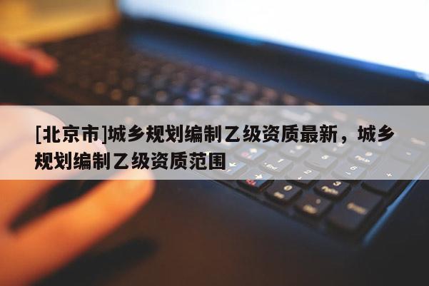 [北京市]城鄉規劃編制乙級資質最新，城鄉規劃編制乙級資質范圍