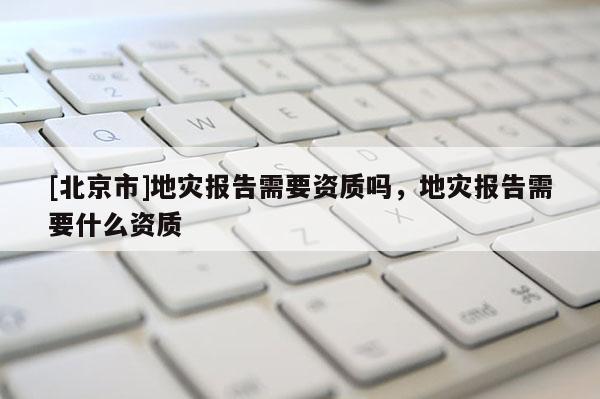 [北京市]地災報告需要資質嗎，地災報告需要什么資質