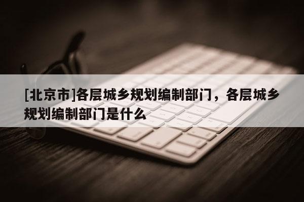 [北京市]各層城鄉規劃編制部門，各層城鄉規劃編制部門是什么
