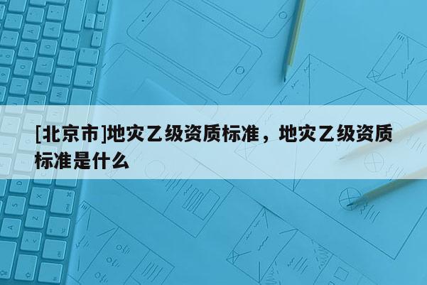 [北京市]地災(zāi)乙級資質(zhì)標(biāo)準(zhǔn)，地災(zāi)乙級資質(zhì)標(biāo)準(zhǔn)是什么