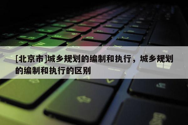 [北京市]城鄉(xiāng)規(guī)劃的編制和執(zhí)行，城鄉(xiāng)規(guī)劃的編制和執(zhí)行的區(qū)別