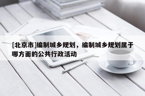 [北京市]編制城鄉規劃，編制城鄉規劃屬于哪方面的公共行政活動