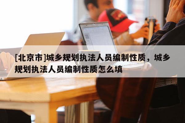 [北京市]城鄉(xiāng)規(guī)劃執(zhí)法人員編制性質(zhì)，城鄉(xiāng)規(guī)劃執(zhí)法人員編制性質(zhì)怎么填