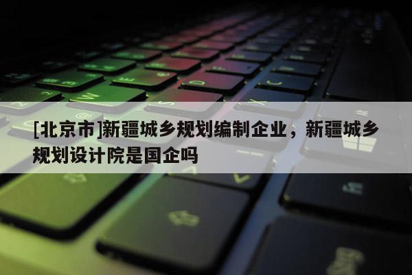[北京市]新疆城鄉(xiāng)規(guī)劃編制企業(yè)，新疆城鄉(xiāng)規(guī)劃設(shè)計(jì)院是國企嗎