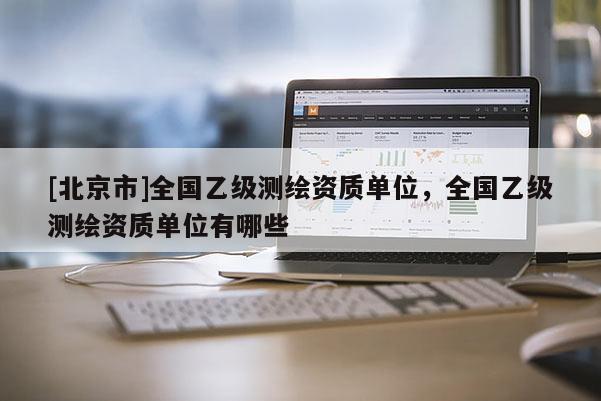 [北京市]全國乙級測繪資質單位，全國乙級測繪資質單位有哪些