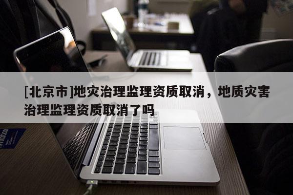 [北京市]地災治理監理資質取消，地質災害治理監理資質取消了嗎