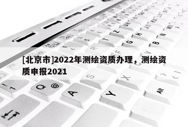 [北京市]2022年測繪資質辦理，測繪資質申報2021