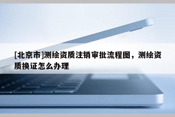 [北京市]測繪資質注銷審批流程圖，測繪資質換證怎么辦理