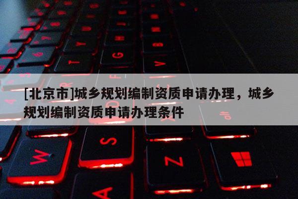 [北京市]城鄉規劃編制資質申請辦理，城鄉規劃編制資質申請辦理條件