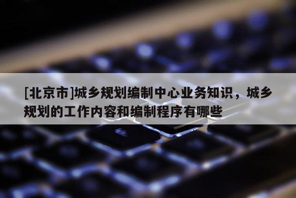 [北京市]城鄉(xiāng)規(guī)劃編制中心業(yè)務(wù)知識(shí)，城鄉(xiāng)規(guī)劃的工作內(nèi)容和編制程序有哪些