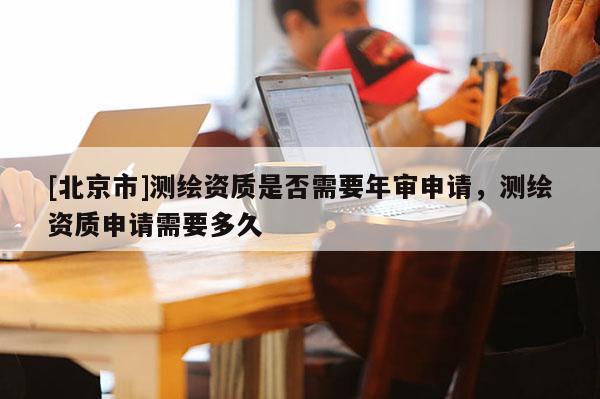 [北京市]測(cè)繪資質(zhì)是否需要年審申請(qǐng)，測(cè)繪資質(zhì)申請(qǐng)需要多久