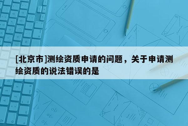 [北京市]測繪資質申請的問題，關于申請測繪資質的說法錯誤的是