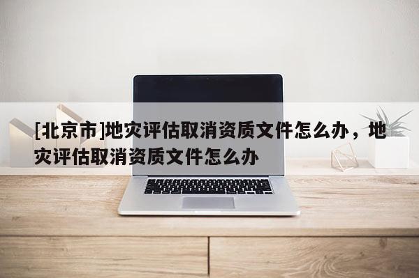 [北京市]地災(zāi)評估取消資質(zhì)文件怎么辦，地災(zāi)評估取消資質(zhì)文件怎么辦