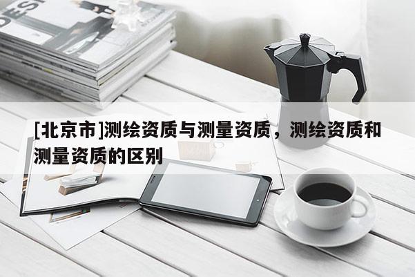 [北京市]測(cè)繪資質(zhì)與測(cè)量資質(zhì)，測(cè)繪資質(zhì)和測(cè)量資質(zhì)的區(qū)別