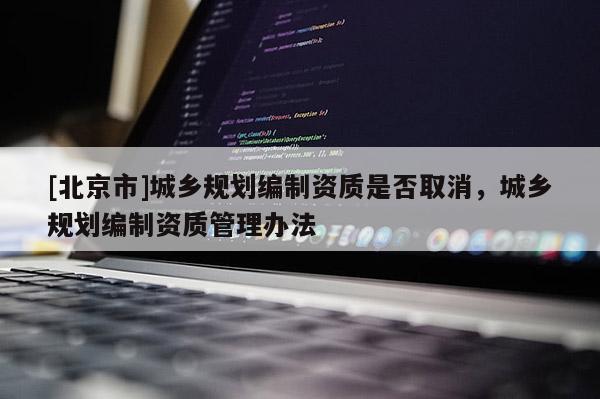 [北京市]城鄉規劃編制資質是否取消，城鄉規劃編制資質管理辦法