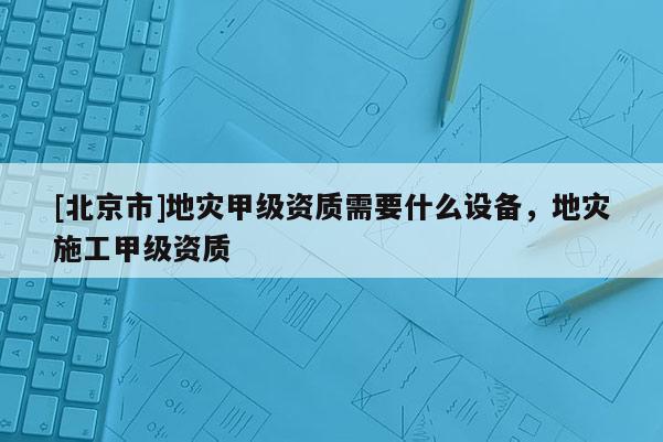 [北京市]地災甲級資質需要什么設備，地災施工甲級資質