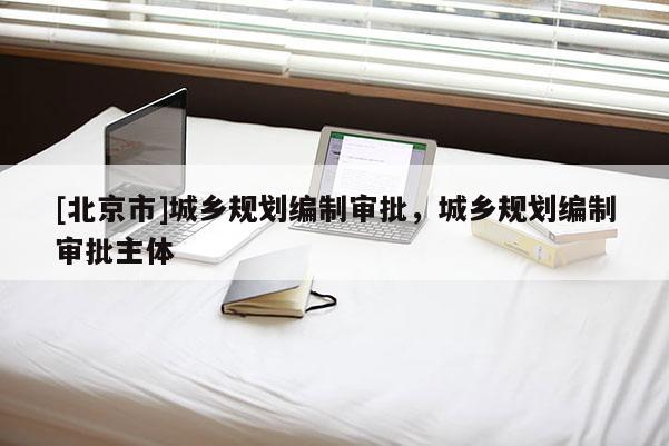 [北京市]城鄉(xiāng)規(guī)劃編制審批，城鄉(xiāng)規(guī)劃編制審批主體