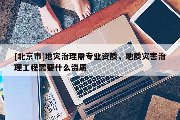 [北京市]地災(zāi)治理需專業(yè)資質(zhì)，地質(zhì)災(zāi)害治理工程需要什么資質(zhì)