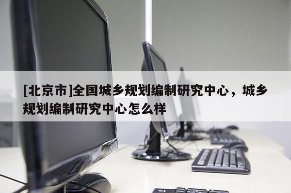 [北京市]全國城鄉(xiāng)規(guī)劃編制研究中心，城鄉(xiāng)規(guī)劃編制研究中心怎么樣