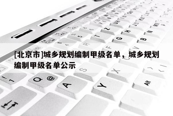 [北京市]城鄉(xiāng)規(guī)劃編制甲級名單，城鄉(xiāng)規(guī)劃編制甲級名單公示