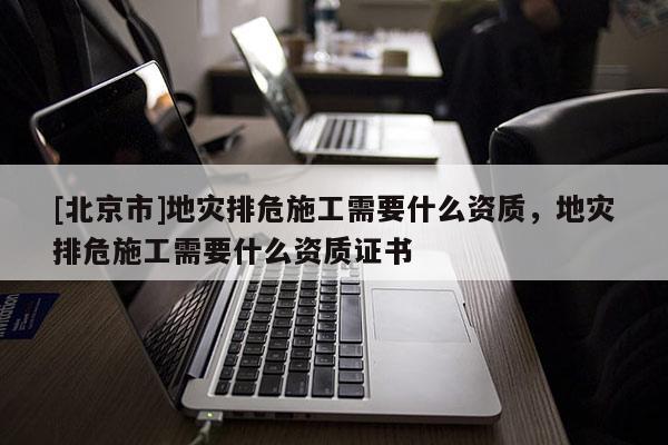 [北京市]地災排危施工需要什么資質，地災排危施工需要什么資質證書