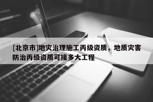[北京市]地災(zāi)治理施工丙級資質(zhì)，地質(zhì)災(zāi)害防治丙級資質(zhì)可接多大工程