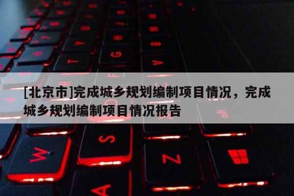 [北京市]完成城鄉(xiāng)規(guī)劃編制項目情況，完成城鄉(xiāng)規(guī)劃編制項目情況報告